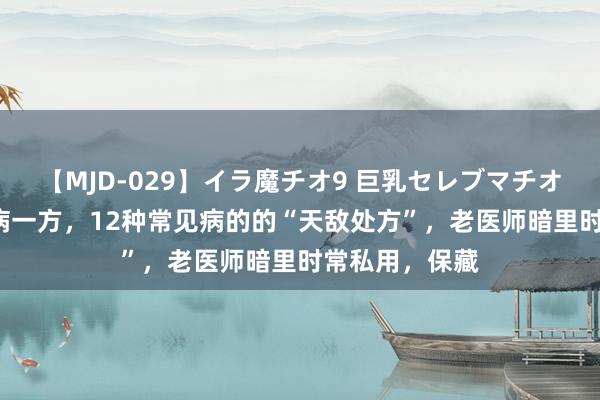 【MJD-029】イラ魔チオ9 巨乳セレブマチオ ユリア ​一病一方，12种常见病的的“天敌处方”，老医师暗里时常私用，保藏