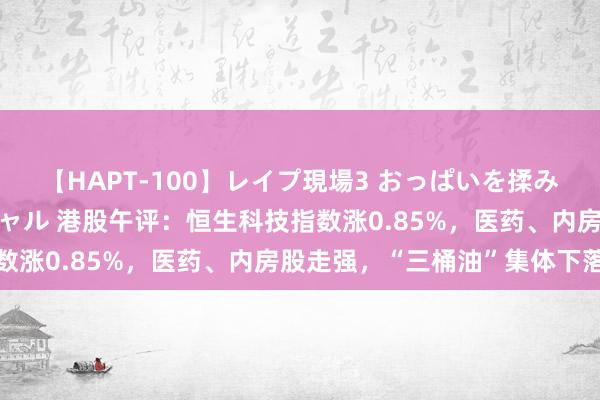 【HAPT-100】レイプ現場3 おっぱいを揉みしだかれた6人の巨乳ギャル 港股午评：恒生科技指数涨0.85%，医药、内房股走强，“三桶油”集体下落