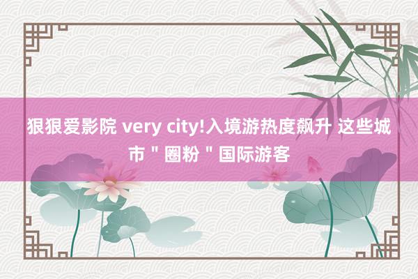 狠狠爱影院 very city!入境游热度飙升 这些城市＂圈粉＂国际游客