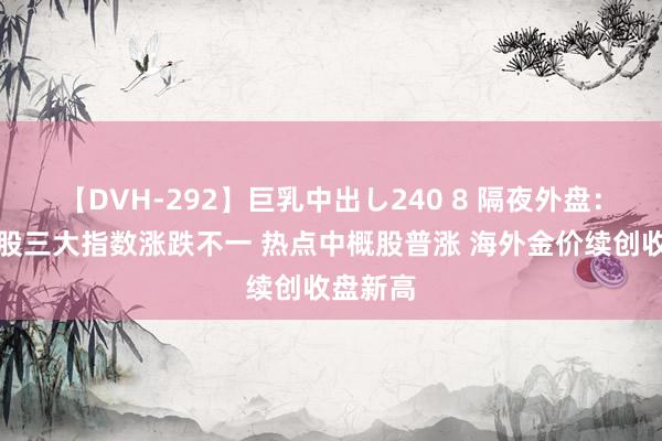 【DVH-292】巨乳中出し240 8 隔夜外盘：好意思股三大指数涨跌不一 热点中概股普涨 海外金价续创收盘新高