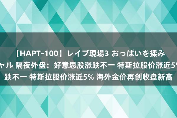 【HAPT-100】レイプ現場3 おっぱいを揉みしだかれた6人の巨乳ギャル 隔夜外盘：好意思股涨跌不一 特斯拉股价涨近5% 海外金价再创收盘新高