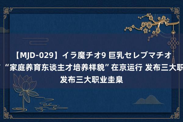 【MJD-029】イラ魔チオ9 巨乳セレブマチオ ユリア “家庭养育东谈主才培养样貌”在京运行 发布三大职业圭臬