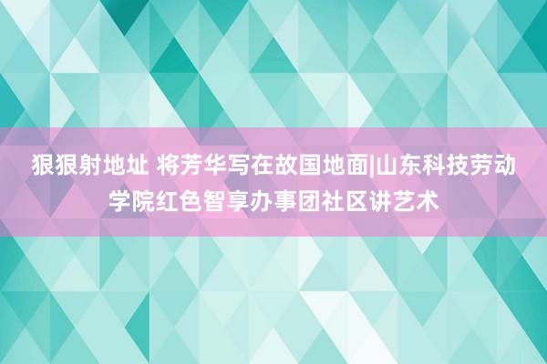 狠狠射地址 将芳华写在故国地面|山东科技劳动学院红色智享办事团社区讲艺术