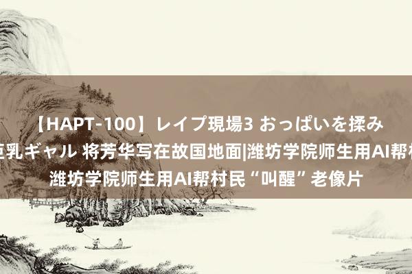 【HAPT-100】レイプ現場3 おっぱいを揉みしだかれた6人の巨乳ギャル 将芳华写在故国地面|潍坊学院师生用AI帮村民“叫醒”老像片