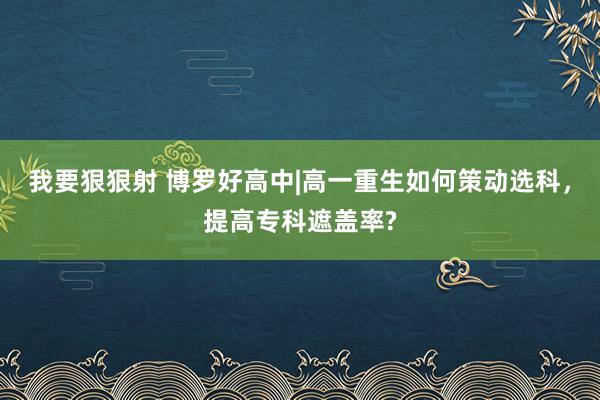 我要狠狠射 博罗好高中|高一重生如何策动选科，提高专科遮盖率?