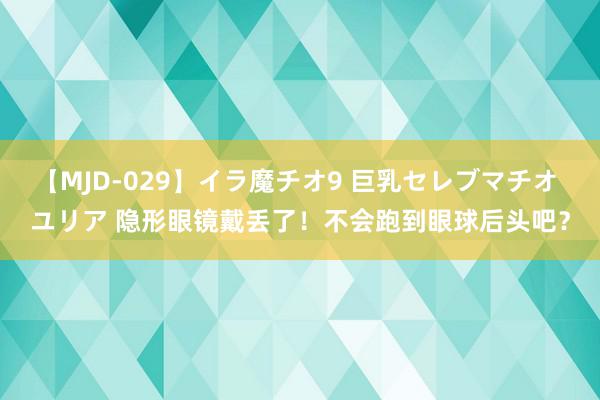 【MJD-029】イラ魔チオ9 巨乳セレブマチオ ユリア 隐形眼镜戴丢了！不会跑到眼球后头吧？