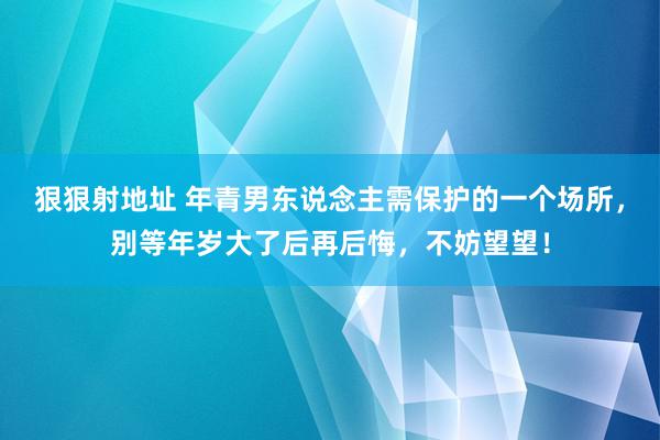 狠狠射地址 年青男东说念主需保护的一个场所，别等年岁大了后再后悔，不妨望望！