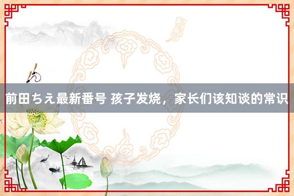 前田ちえ最新番号 孩子发烧，家长们该知谈的常识