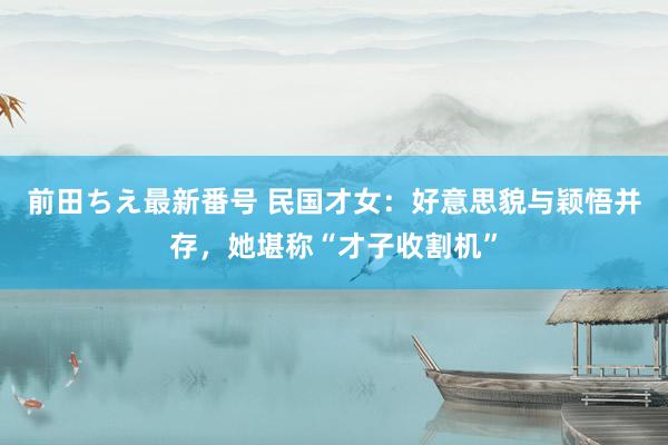 前田ちえ最新番号 民国才女：好意思貌与颖悟并存，她堪称“才子收割机”