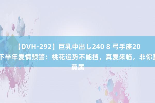 【DVH-292】巨乳中出し240 8 弓手座2024下半年爱情预警：桃花运势不能挡，真爱来临，非你莫属