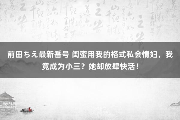 前田ちえ最新番号 闺蜜用我的格式私会情妇，我竟成为小三？她却放肆快活！