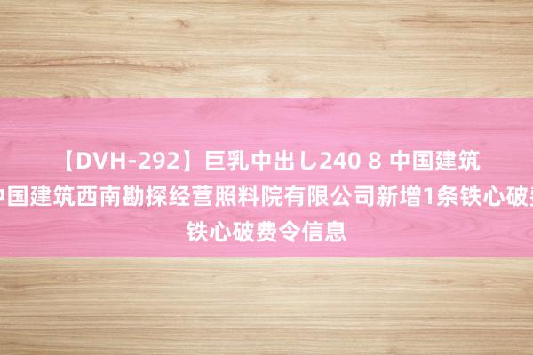 【DVH-292】巨乳中出し240 8 中国建筑控股的中国建筑西南勘探经营照料院有限公司新增1条铁心破费令信息