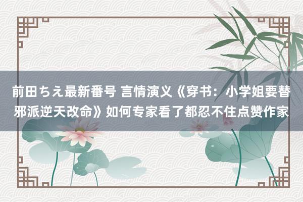 前田ちえ最新番号 言情演义《穿书：小学姐要替邪派逆天改命》如何专家看了都忍不住点赞作家