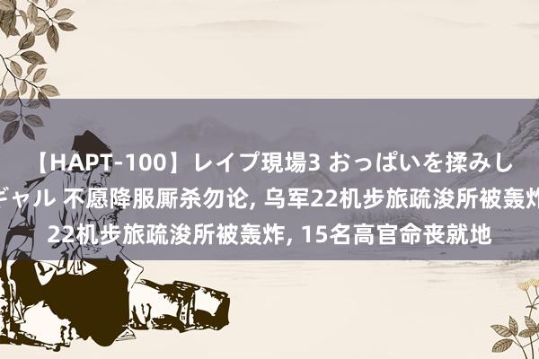 【HAPT-100】レイプ現場3 おっぱいを揉みしだかれた6人の巨乳ギャル 不愿降服厮杀勿论, 乌军22机步旅疏浚所被轰炸, 15名高官命丧就地