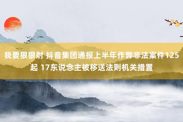 我要狠狠射 抖音集团通报上半年作弊非法案件125起 17东说念主被移送法则机关措置