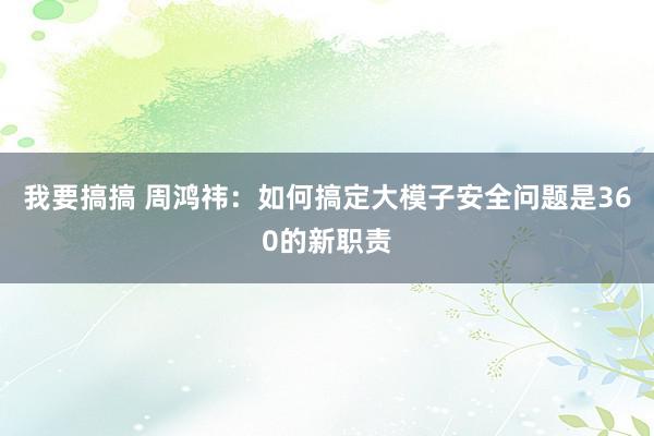 我要搞搞 周鸿祎：如何搞定大模子安全问题是360的新职责