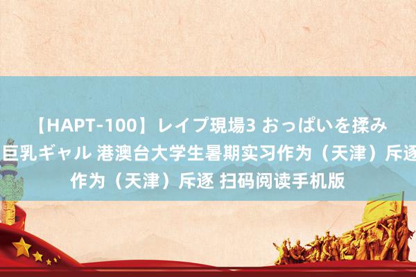 【HAPT-100】レイプ現場3 おっぱいを揉みしだかれた6人の巨乳ギャル 港澳台大学生暑期实习作为（天津）斥逐 扫码阅读手机版