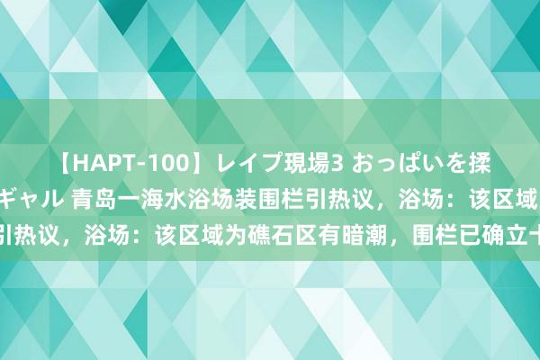 【HAPT-100】レイプ現場3 おっぱいを揉みしだかれた6人の巨乳ギャル 青岛一海水浴场装围栏引热议，浴场：该区域为礁石区有暗潮，围栏已确立十余年