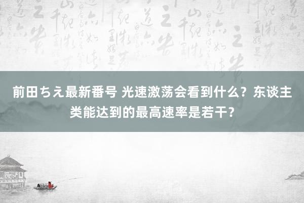 前田ちえ最新番号 光速激荡会看到什么？东谈主类能达到的最高速率是若干？