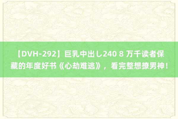 【DVH-292】巨乳中出し240 8 万千读者保藏的年度好书《心劫难逃》，看完整想撩男神！