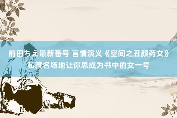 前田ちえ最新番号 言情演义《空间之丑颜药女》私藏名场地让你思成为书中的女一号