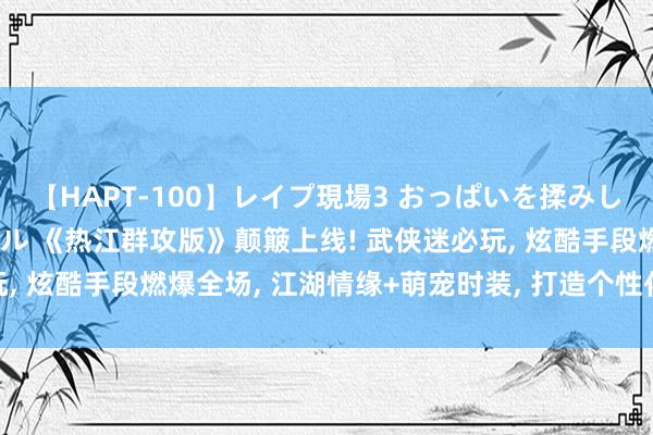 【HAPT-100】レイプ現場3 おっぱいを揉みしだかれた6人の巨乳ギャル 《热江群攻版》颠簸上线! 武侠迷必玩, 炫酷手段燃爆全场, 江湖情缘+萌宠时装, 打造个性化武侠传奇!