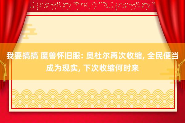 我要搞搞 魔兽怀旧服: 奥杜尔再次收缩, 全民便当成为现实, 下次收缩何时来