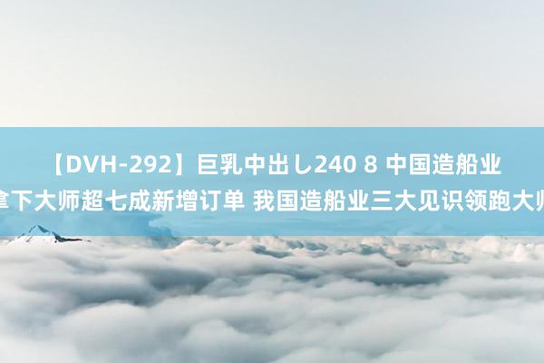 【DVH-292】巨乳中出し240 8 中国造船业拿下大师超七成新增订单 我国造船业三大见识领跑大师