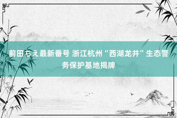 前田ちえ最新番号 浙江杭州“西湖龙井”生态警务保护基地揭牌