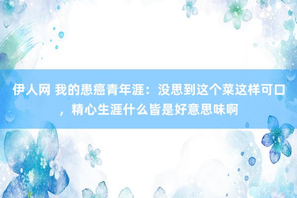 伊人网 我的患癌青年涯：没思到这个菜这样可口，精心生涯什么皆是好意思味啊