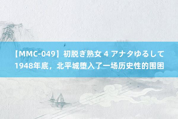 【MMC-049】初脱ぎ熟女 4 アナタゆるして 1948年底，北平城堕入了一场历史性的围困