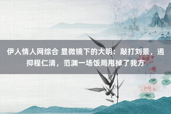 伊人情人网综合 显微镜下的大明：敲打刘景，遏抑程仁清，范渊一场饭局甩掉了我方