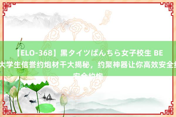 【ELO-368】黒タイツぱんちら女子校生 BEST 大学生信誉约炮材干大揭秘，约聚神器让你高效安全约炮