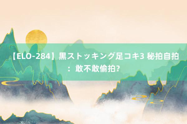 【ELO-284】黒ストッキング足コキ3 秘拍自拍：敢不敢偷拍？