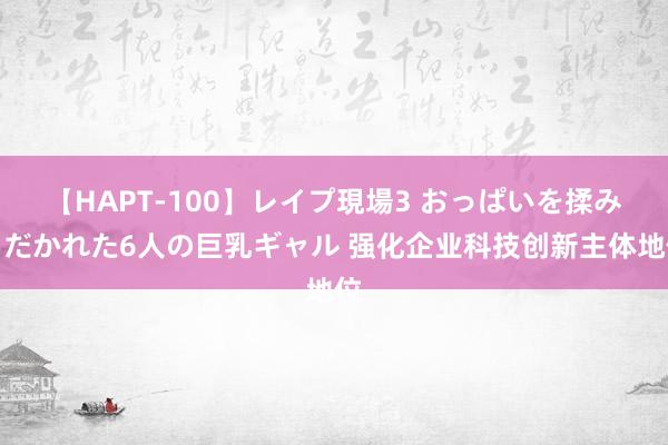 【HAPT-100】レイプ現場3 おっぱいを揉みしだかれた6人の巨乳ギャル 强化企业科技创新主体地位