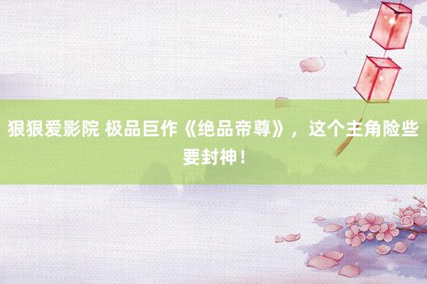 狠狠爱影院 极品巨作《绝品帝尊》，这个主角险些要封神！