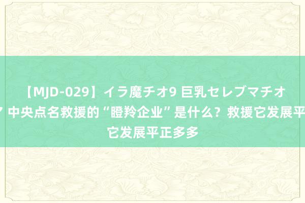 【MJD-029】イラ魔チオ9 巨乳セレブマチオ ユリア 中央点名救援的“瞪羚企业”是什么？救援它发展平正多多