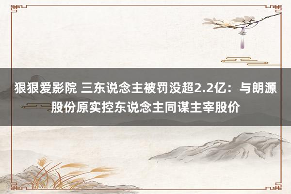 狠狠爱影院 三东说念主被罚没超2.2亿：与朗源股份原实控东说念主同谋主宰股价