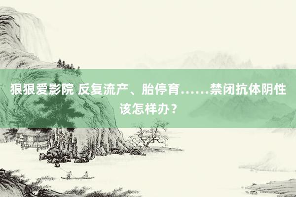 狠狠爱影院 反复流产、胎停育……禁闭抗体阴性该怎样办？