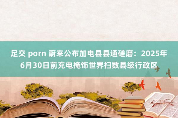 足交 porn 蔚来公布加电县县通磋磨：2025年6月30日前充电掩饰世界扫数县级行政区