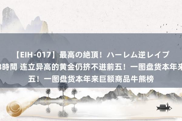 【EIH-017】最高の絶頂！ハーレム逆レイプ乱交スペシャル8時間 连立异高的黄金仍挤不进前五！一图盘货本年来巨额商品牛熊榜