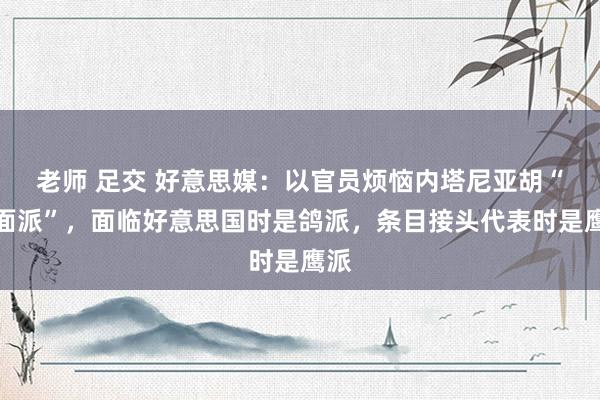 老师 足交 好意思媒：以官员烦恼内塔尼亚胡“两面派”，面临好意思国时是鸽派，条目接头代表时是鹰派