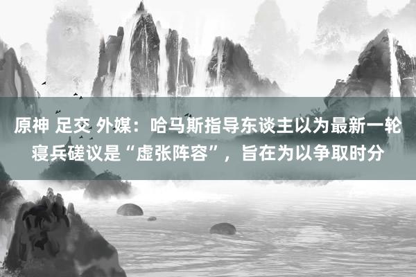 原神 足交 外媒：哈马斯指导东谈主以为最新一轮寝兵磋议是“虚张阵容”，旨在为以争取时分