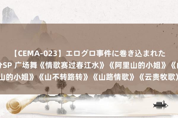 【CEMA-023】エログロ事件に巻き込まれた 人妻たちの昭和史 210分SP 广场舞《情歌赛过春江水》《阿里山的小姐》《山不转路转》《山路情歌》《云贵牧歌》《山路十八弯》