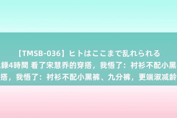 【TMSB-036】ヒトはここまで乱れられる 理性崩壊と豪快絶頂の記録4時間 看了宋慧乔的穿搭，我悟了：衬衫不配小黑裤、九分裤，更端淑减龄