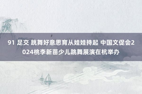 91 足交 跳舞好意思育从娃娃持起 中国文促会2024桃李新苗少儿跳舞展演在杭举办