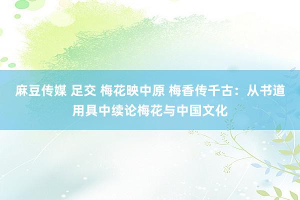 麻豆传媒 足交 梅花映中原 梅香传千古：从书道用具中续论梅花与中国文化