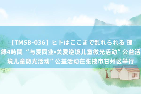 【TMSB-036】ヒトはここまで乱れられる 理性崩壊と豪快絶頂の記録4時間 “与爱同业•关爱逆境儿童微光活动”公益活动在张掖市甘州区举行