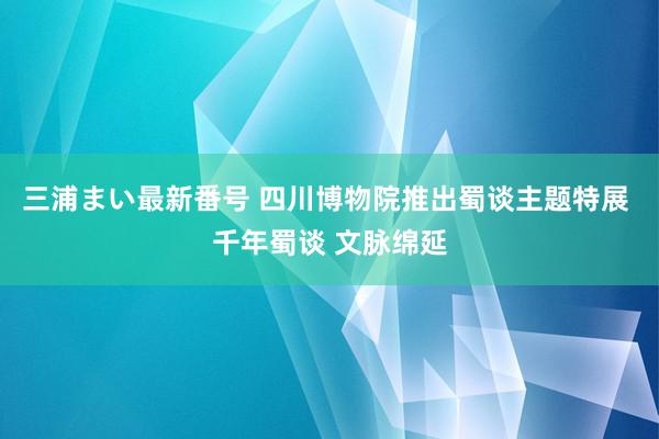 三浦まい最新番号 四川博物院推出蜀谈主题特展 千年蜀谈 文脉绵延