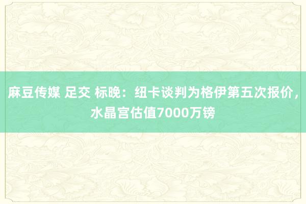 麻豆传媒 足交 标晚：纽卡谈判为格伊第五次报价，水晶宫估值7000万镑